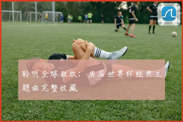 聆听全球狂欢:历届世界杯经典主题曲完整收藏
