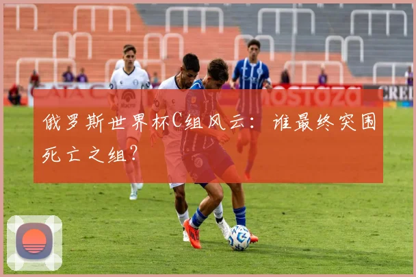 俄罗斯世界杯C组风云：谁最终突围死亡之组？
