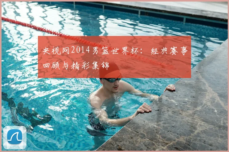 央视网2014男篮世界杯：经典赛事回顾与精彩集锦