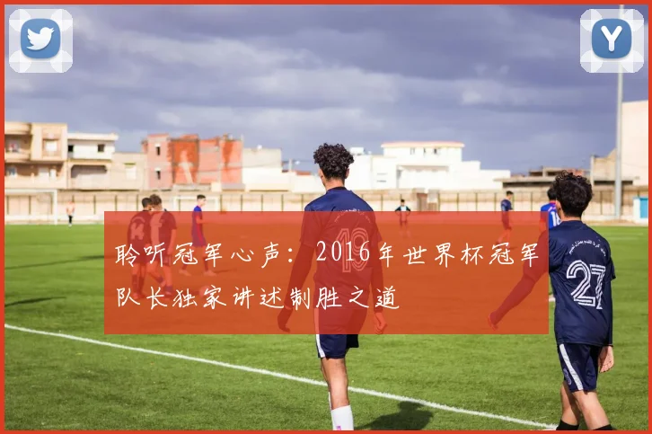聆听冠军心声：2016年世界杯冠军队长独家讲述制胜之道