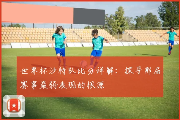 世界杯沙特队比分详解：探寻那届赛事最弱表现的根源