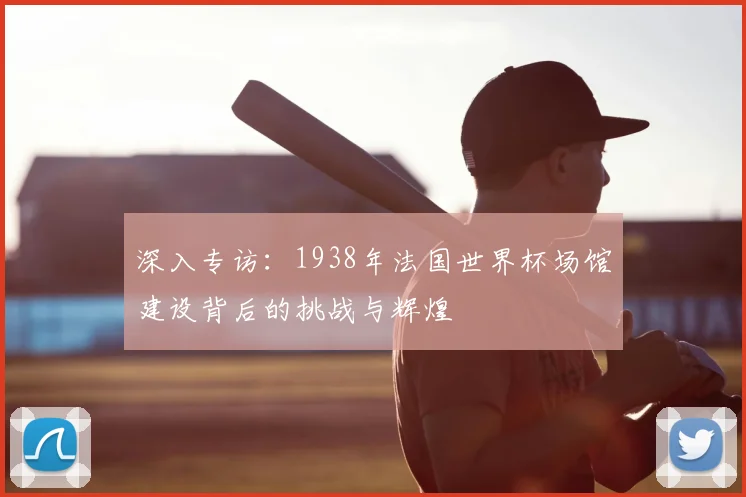 深入专访：1938年法国世界杯场馆建设背后的挑战与辉煌