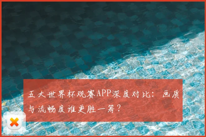 五大世界杯观赛APP深度对比：画质与流畅度谁更胜一筹？