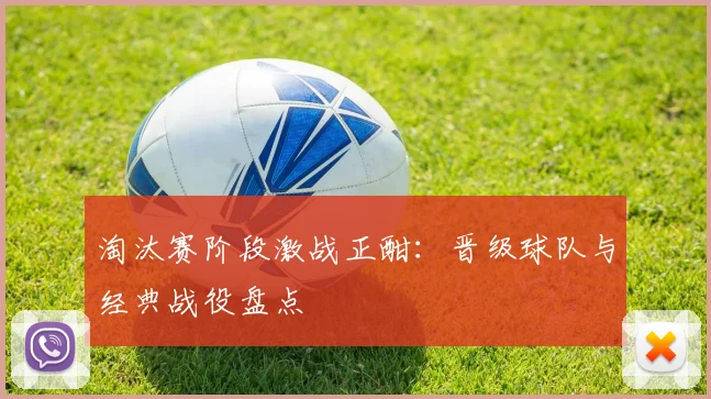 淘汰赛阶段激战正酣：晋级球队与经典战役盘点