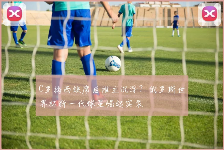 C罗梅西缺席后谁主沉浮？俄罗斯世界杯新一代球星崛起实录