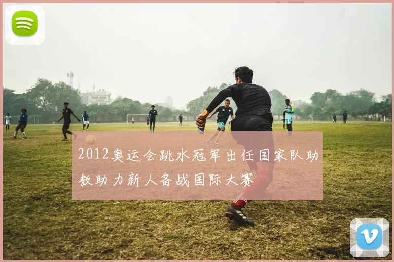 2012奥运会跳水冠军出任国家队助教助力新人备战国际大赛