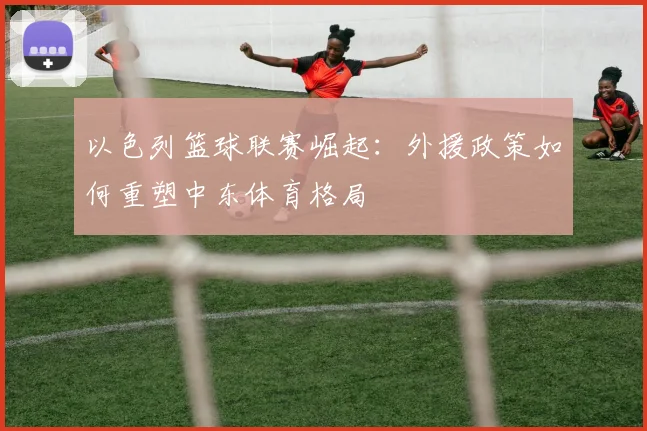 以色列篮球联赛崛起：外援政策如何重塑中东体育格局
