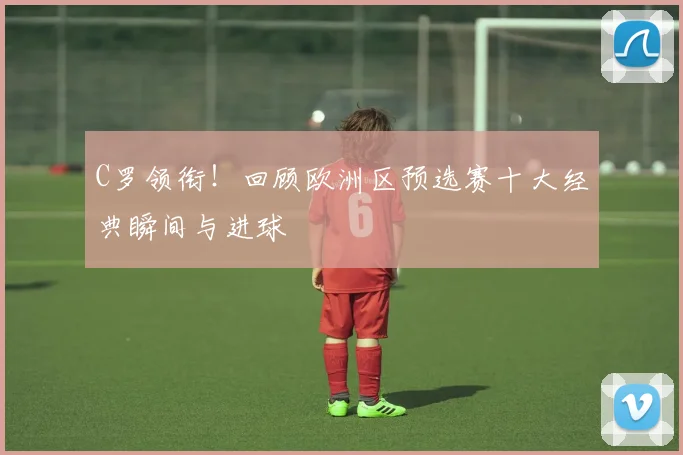 C罗领衔！回顾欧洲区预选赛十大经典瞬间与进球