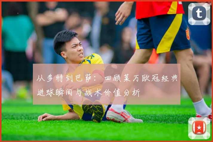 从多特到巴萨：回顾莱万欧冠经典进球瞬间与战术价值分析