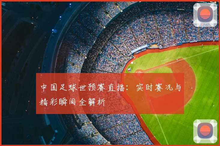 中国足球世预赛直播：实时赛况与精彩瞬间全解析