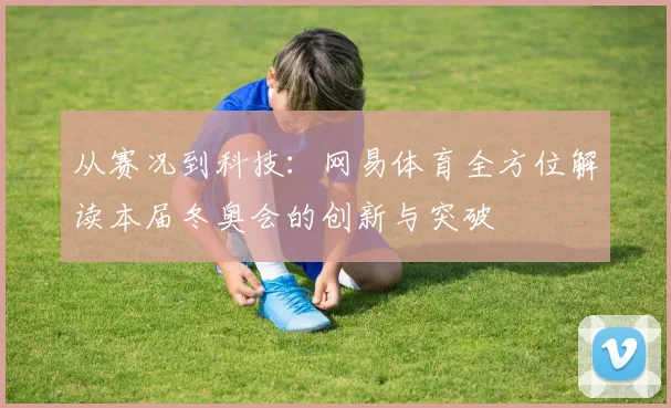 从赛况到科技：网易体育全方位解读本届冬奥会的创新与突破