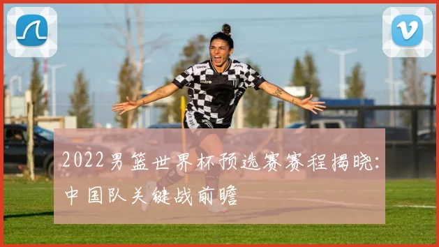 2022男篮世界杯预选赛赛程揭晓：中国队关键战前瞻