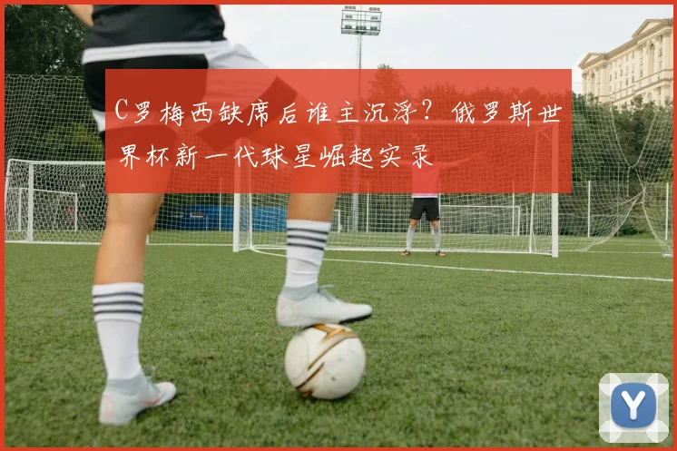 C罗梅西缺席后谁主沉浮？俄罗斯世界杯新一代球星崛起实录